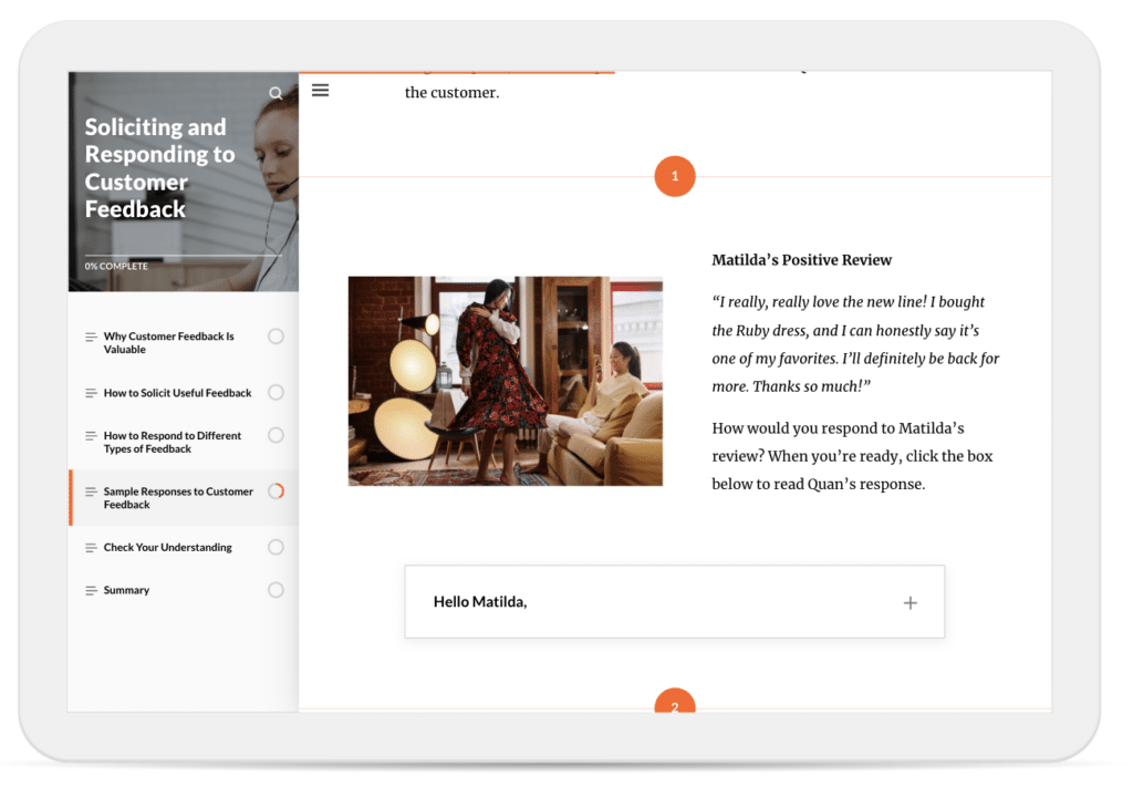 In a course on soliciting and responding to customer feedback, learners are asked to reflect on how they would respond to a positive customer review. The review reads: ‘I really, really love the new line! I bought the Ruby dress, and I can honestly say it's one of my favorites. I'll definitely be back for more. Thanks so much!’

Learners are prompted with the question: ‘How would you respond to Matilda's review?’ They’re then instructed to click the expandable row labeled ‘Hello Matilda’ to reveal an example response that a fictional employee named Quan wrote.